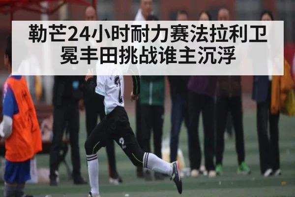 勒芒24小时耐力赛法拉利卫冕丰田挑战谁主沉浮