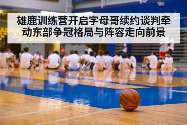 雄鹿训练营开启字母哥续约谈判牵动东部争冠格局与阵容走向前景