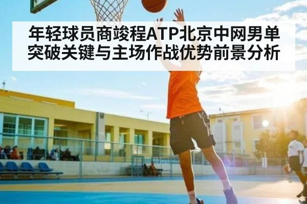 年轻球员商竣程ATP北京中网男单突破关键与主场作战优势前景分析