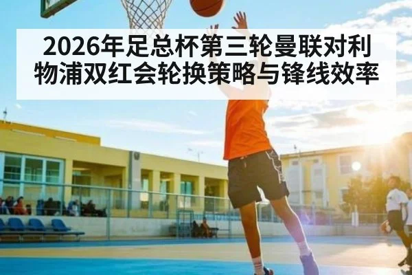 2026年足总杯第三轮曼联对利物浦双红会轮换策略与锋线效率